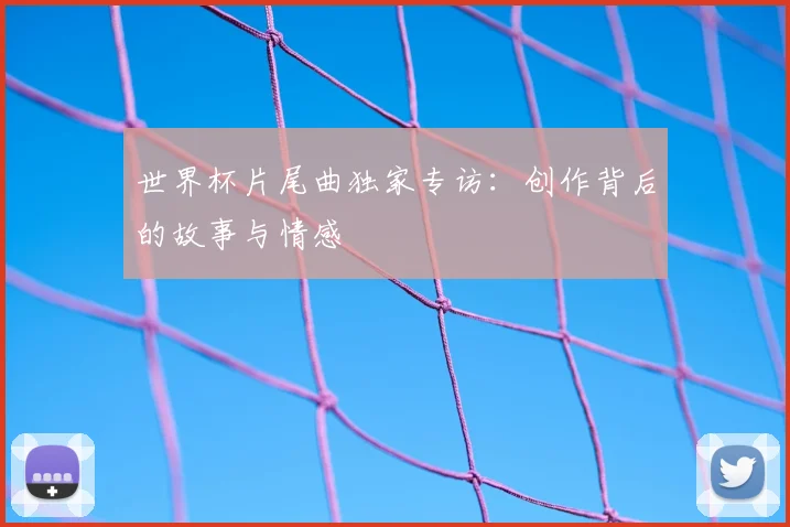 世界杯片尾曲独家专访:创作背后的故事与情感