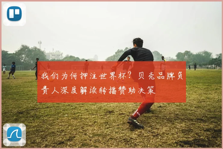 我们为何押注世界杯？贝壳品牌负责人深度解读转播赞助决策
