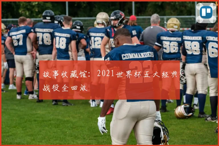 故事收藏馆：2021世界杯五大经典战役全回放