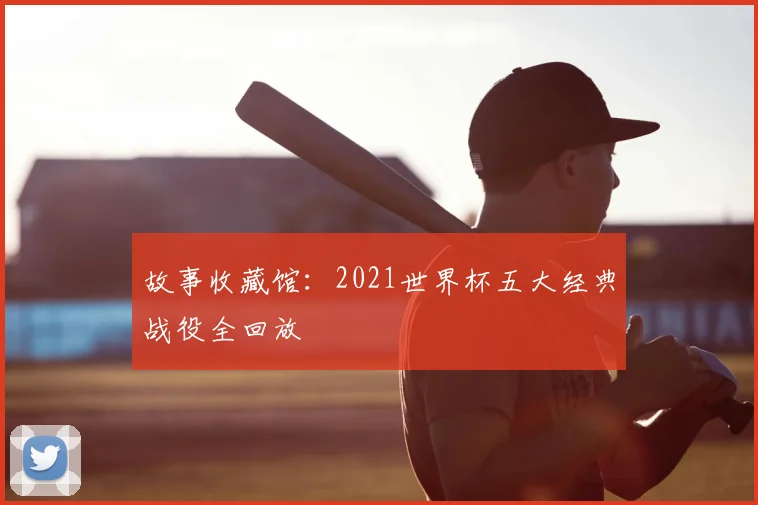 故事收藏馆:2021世界杯五大经典战役全回放