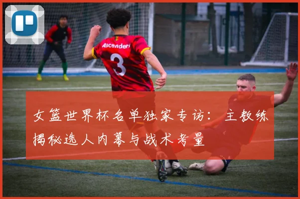 女篮世界杯名单独家专访：主教练揭秘选人内幕与战术考量