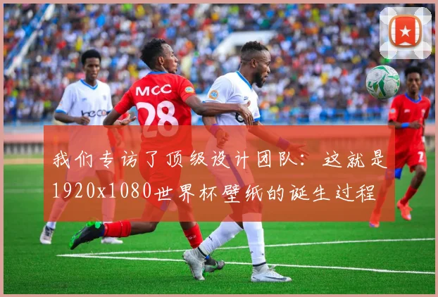 我们专访了顶级设计团队：这就是1920x1080世界杯壁纸的诞生过程
