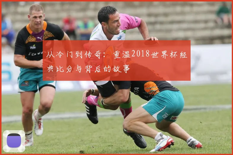 从冷门到传奇:重温2018世界杯经典比分与背后的故事