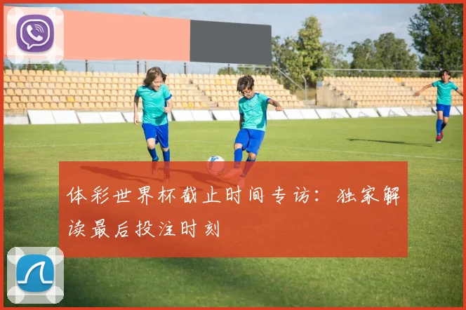 体彩世界杯截止时间专访：独家解读最后投注时刻