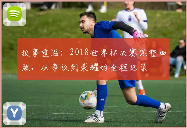 故事重温：2018世界杯决赛完整回放，从争议到荣耀的全程记录