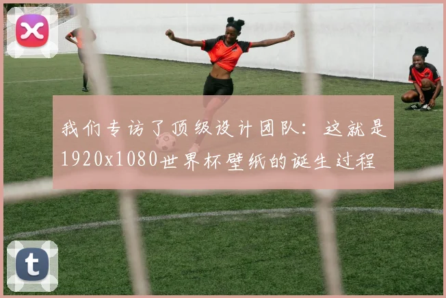 我们专访了顶级设计团队：这就是1920x1080世界杯壁纸的诞生过程