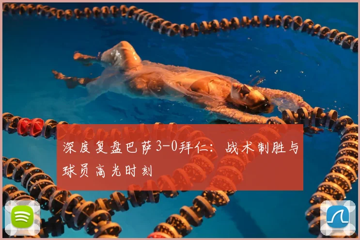 深度复盘巴萨3-0拜仁：战术制胜与球员高光时刻