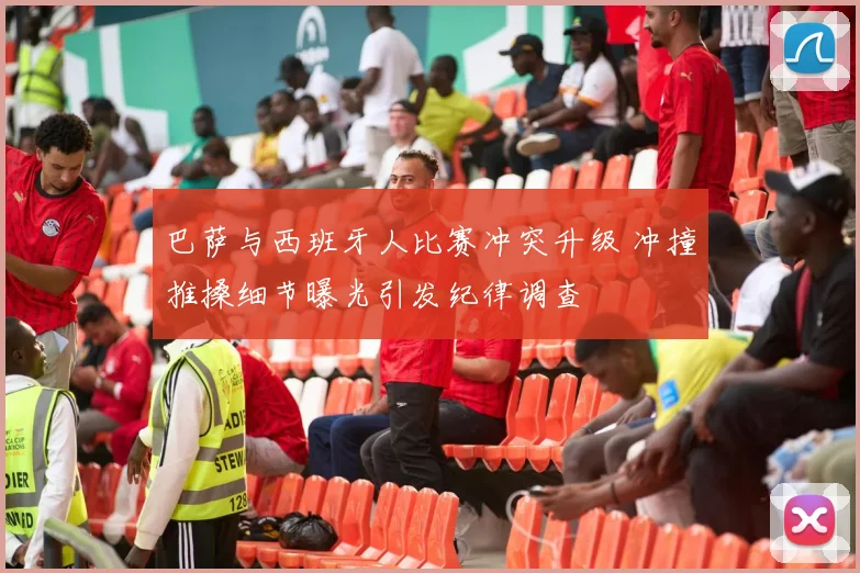 巴萨与西班牙人比赛冲突升级 冲撞推搡细节曝光引发纪律调查