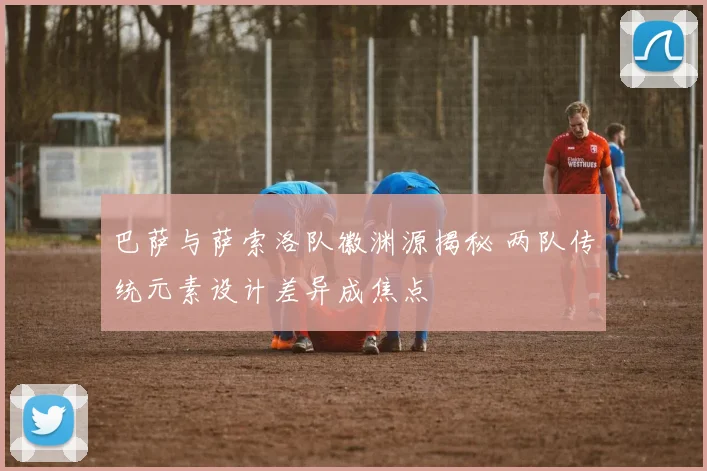 巴萨与萨索洛队徽渊源揭秘 两队传统元素设计差异成焦点