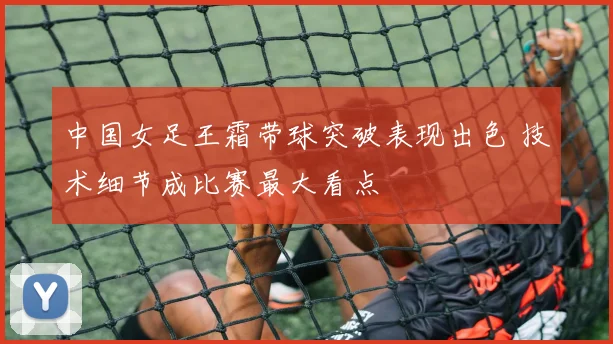 中国女足王霜带球突破表现出色 技术细节成比赛最大看点