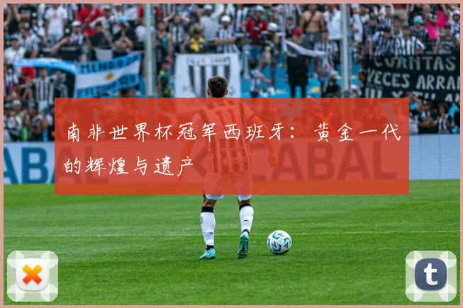 南非世界杯冠军西班牙：黄金一代的辉煌与遗产