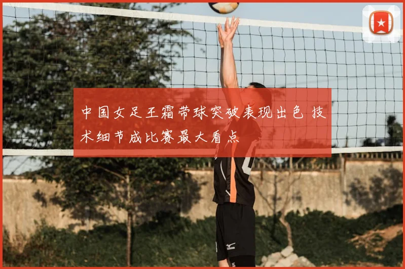 中国女足王霜带球突破表现出色 技术细节成比赛最大看点