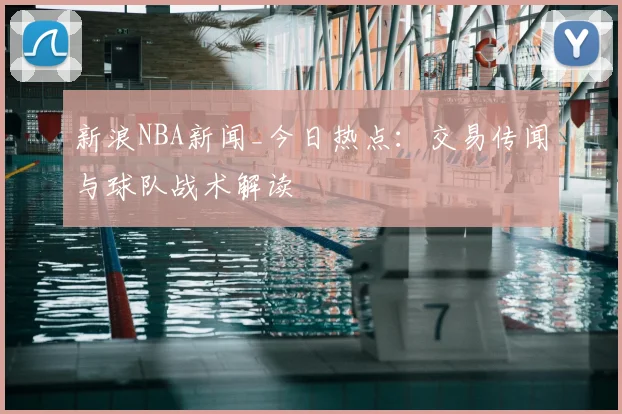 新浪NBA新闻_今日热点：交易传闻与球队战术解读