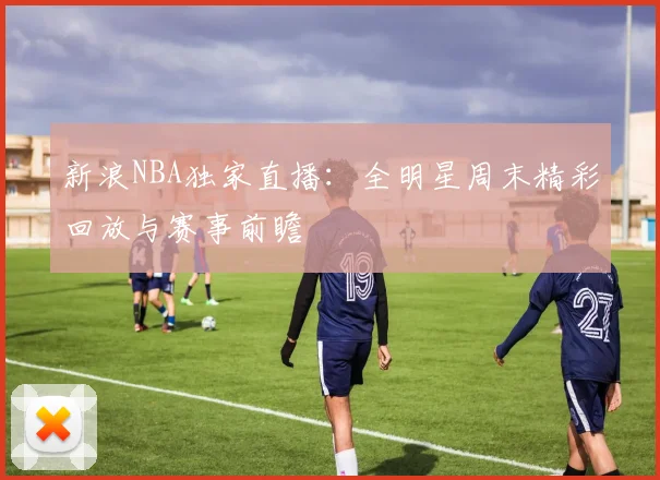新浪NBA独家直播：全明星周末精彩回放与赛事前瞻