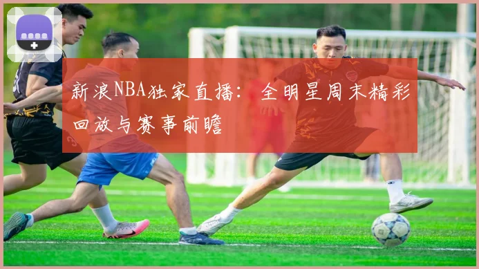 新浪NBA独家直播:全明星周末精彩回放与赛事前瞻