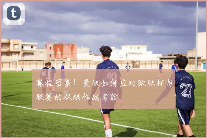 赛程密集！曼联如何应对欧联杯与联赛的双线作战考验