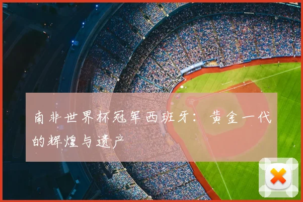 南非世界杯冠军西班牙：黄金一代的辉煌与遗产