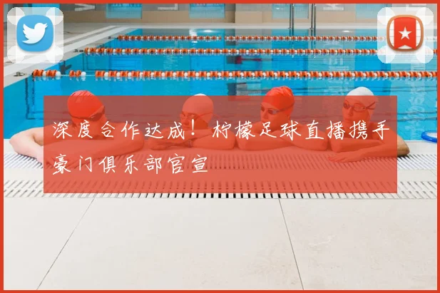 深度合作达成!柠檬足球直播携手豪门俱乐部官宣