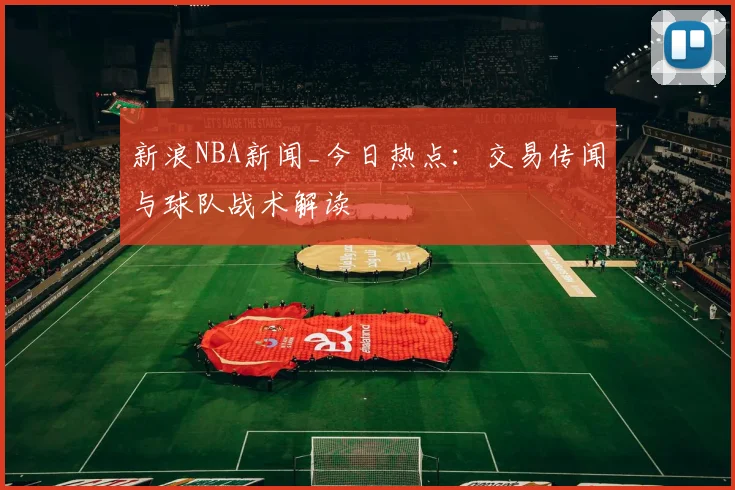 新浪NBA新闻_今日热点：交易传闻与球队战术解读
